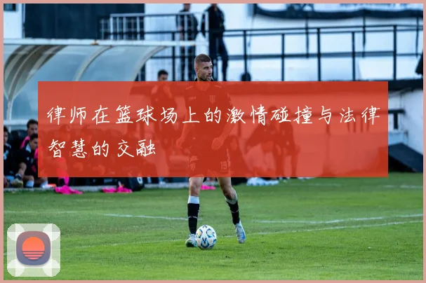 律师在篮球场上的激情碰撞与法律智慧的交融