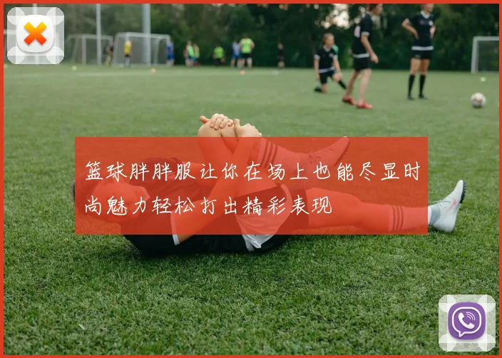 篮球胖胖服让你在场上也能尽显时尚魅力轻松打出精彩表现