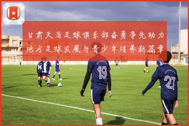 甘肃天马足球俱乐部奋勇争先助力地方足球发展与青少年培养新篇章