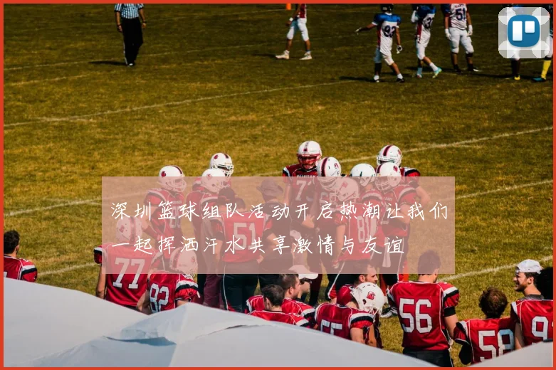 深圳篮球组队活动开启热潮让我们一起挥洒汗水共享激情与友谊