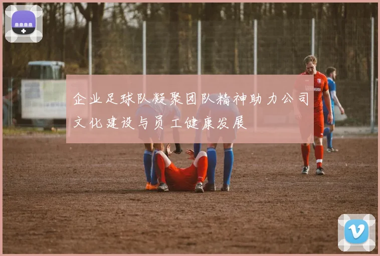企业足球队凝聚团队精神助力公司文化建设与员工健康发展