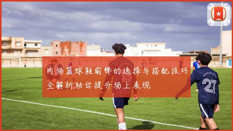 内场篮球鞋前锋的选择与搭配技巧全解析助你提升场上表现