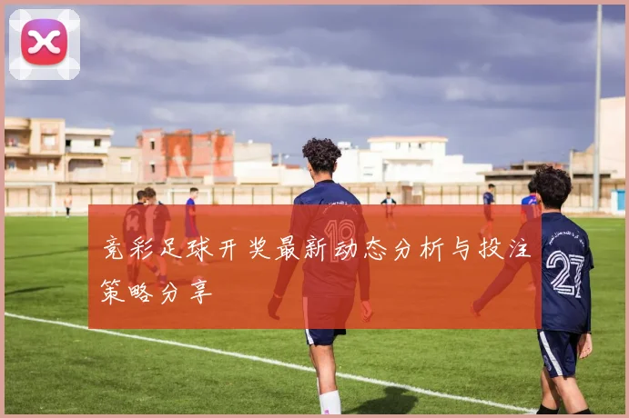 竞彩足球开奖最新动态分析与投注策略分享