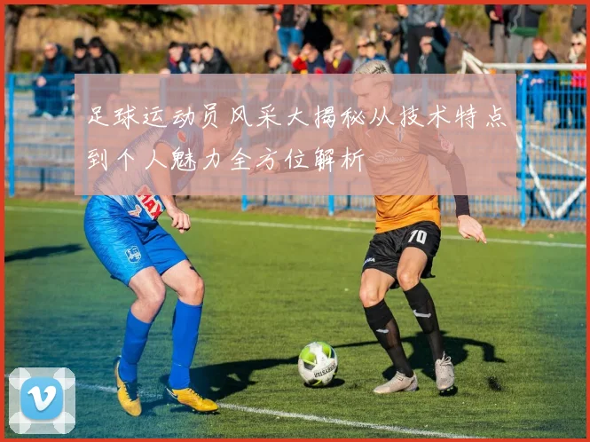 足球运动员风采大揭秘从技术特点到个人魅力全方位解析