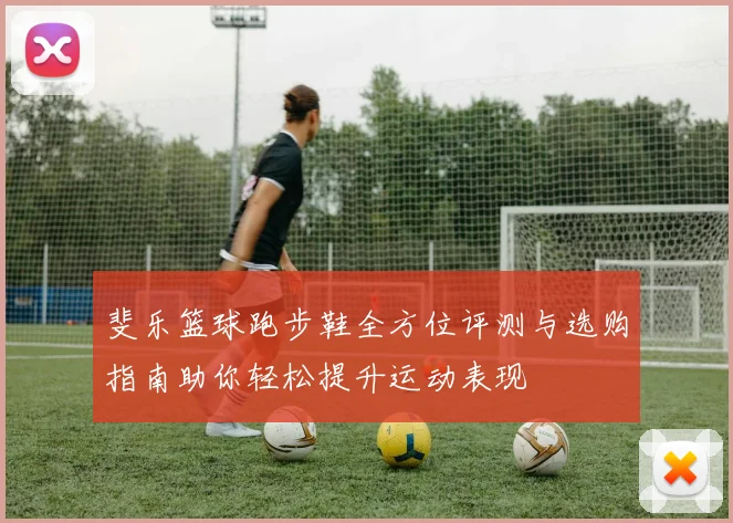 斐乐篮球跑步鞋全方位评测与选购指南助你轻松提升运动表现