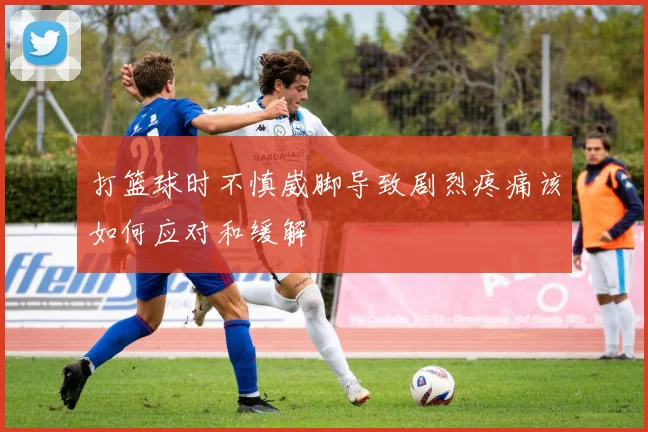 打篮球时不慎崴脚导致剧烈疼痛该如何应对和缓解