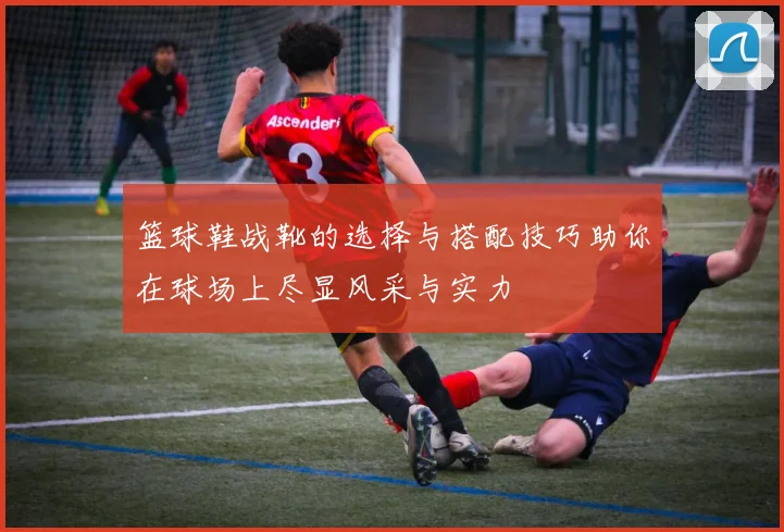 篮球鞋战靴的选择与搭配技巧助你在球场上尽显风采与实力